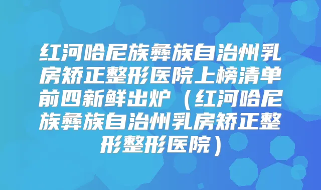 红河哈尼族彝族自治州乳房矫正整形医院上榜清单前四新鲜出炉（红河哈尼族彝族自治州乳房矫正整形整形医院）