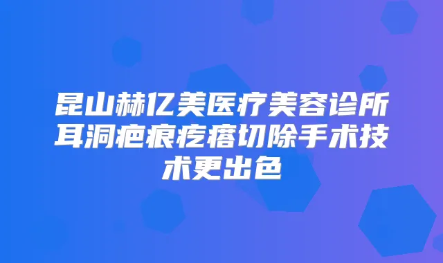 昆山赫亿美医疗美容诊所耳洞疤痕疙瘩切除手术技术更出色