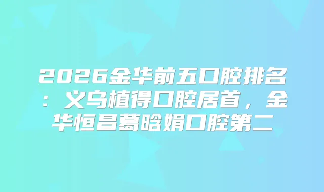 2026金华前五口腔排名：义乌植得口腔居首，金华恒昌葛晗娟口腔第二