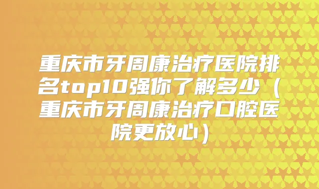 重庆市牙周康医院排名top10强你了解多少（重庆市牙周康口腔医院更放心）