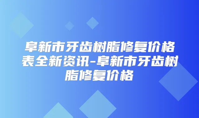 阜新市牙齿树脂修复价格表全新资讯-阜新市牙齿树脂修复价格
