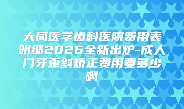 大同医学齿科医院费用表明细2026全新出炉-成人门牙歪斜矫正费用要多少啊