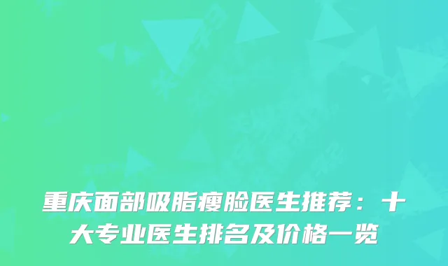 重庆面部吸脂瘦脸医生推荐:十大专业医生排名及价格一览