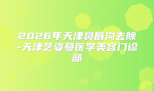 2026年天津鼻唇沟去除-天津艺姿蔓医学美容门诊部