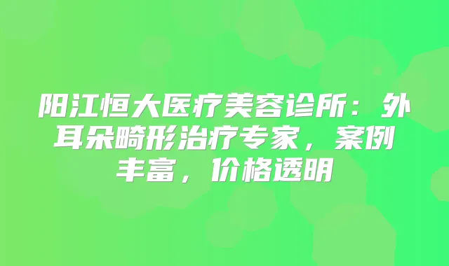 阳江恒大医疗美容诊所:外耳朵畸形专家,案例丰富,价格透明