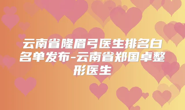 云南省隆眉弓医生排名白名单发布-云南省郑国卓整形医生