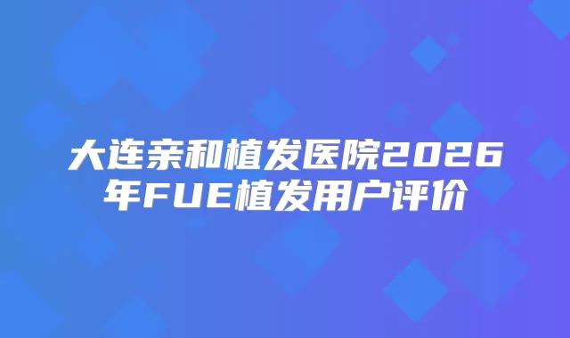 大连亲和植发医院2026年FUE植发用户评价