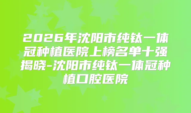 2026年沈阳市纯钛一体冠种植医院上榜名单十强揭晓-沈阳市纯钛一体冠种植口腔医院