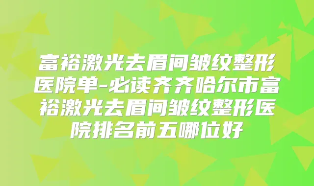 富裕激光去眉间皱纹整形医院单-必读齐齐哈尔市富裕激光去眉间皱纹整形医院排名前五哪位好