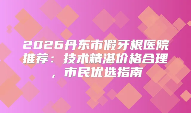 2026丹东市假牙根医院推荐：技术精湛价格合理，市民优选指南