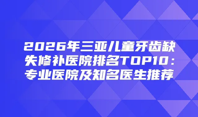 2026年三亚儿童牙齿缺失修补医院排名TOP10：专业医院及知名医生推荐