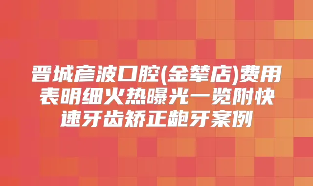 晋城彦波口腔(金辇店)费用表明细火热曝光一览附快速牙齿矫正龅牙案例