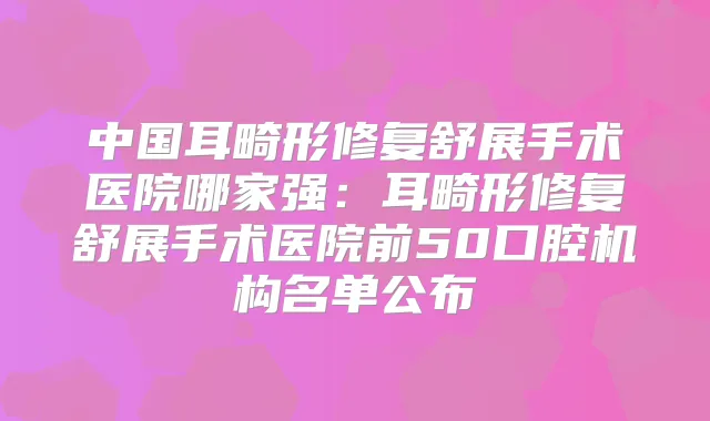 中国耳畸形修复舒展手术医院哪家强：耳畸形修复舒展手术医院前50口腔机构名单公布