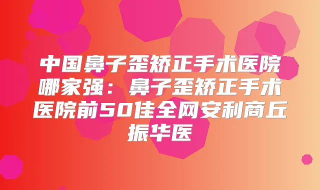 中国鼻子歪矫正手术医院哪家强：鼻子歪矫正手术医院前50佳全网安利商丘振华医