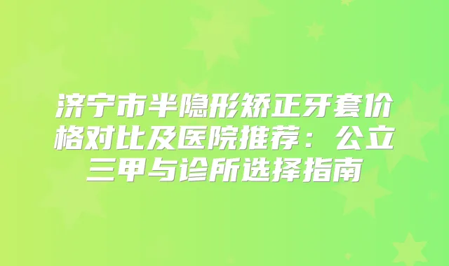 济宁市半隐形矫正牙套价格对比及医院推荐：公立三甲与诊所选择指南