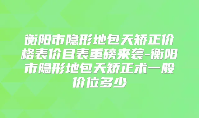 衡阳市隐形地包天矫正价格表价目表重磅来袭-衡阳市隐形地包天矫正术一般价位多少