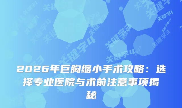 2026年巨胸缩小手术攻略：选择专业医院与术前注意事项揭秘