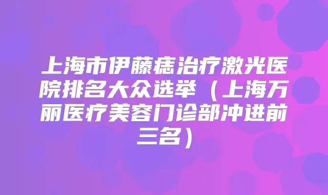 上海市伊藤痣激光医院排名大众选举（上海万丽医疗美容门诊部冲进前三名）