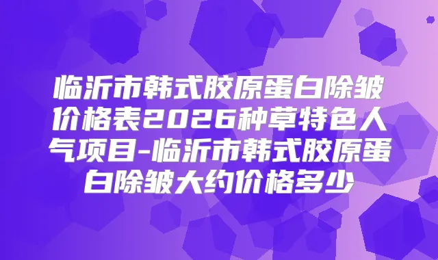 临沂市韩式胶原蛋白除皱价格表2026种草特色人气项目-临沂市韩式胶原蛋白除皱大约价格多少