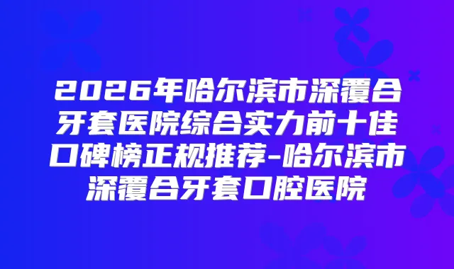 2026年哈尔滨市深覆合牙套医院综合实力前十佳口碑榜正规推荐-哈尔滨市深覆合牙套口腔医院