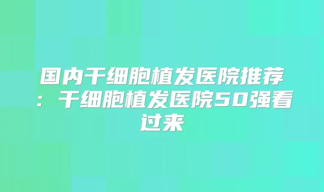 国内干细胞植发医院推荐:干细胞植发医院50强看过来