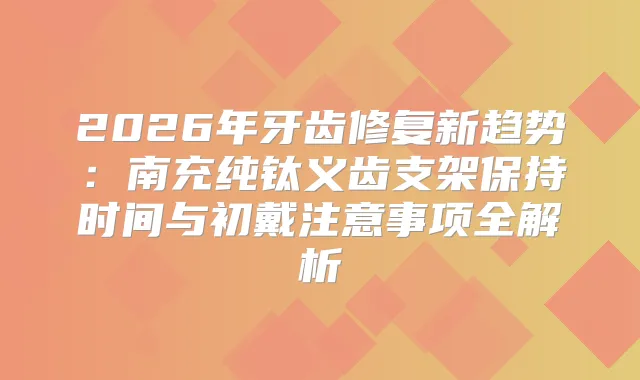 2026年牙齿修复新趋势：南充纯钛义齿支架保持时间与初戴注意事项全解析