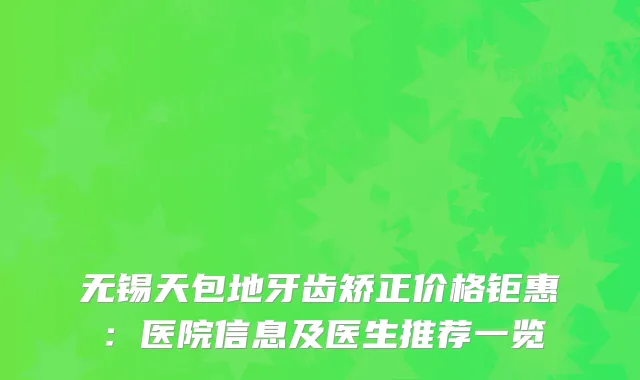 无锡天包地牙齿矫正价格钜惠：医院信息及医生推荐一览