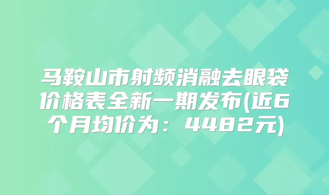 马鞍山市射频消融去眼袋价格表全新一期发布(近6个月均价为:4482元)