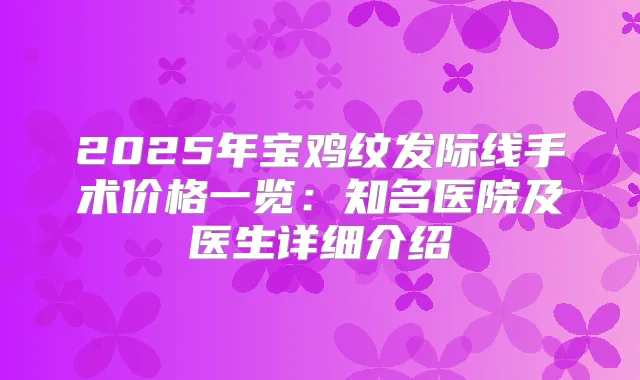 2025年宝鸡纹发际线手术价格一览：知名医院及医生详细介绍