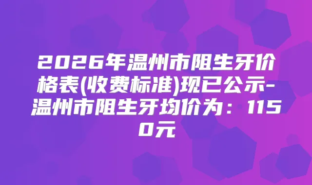 2026年温州市阻生牙价格表(收费标准)现已公示-温州市阻生牙均价为：1150元