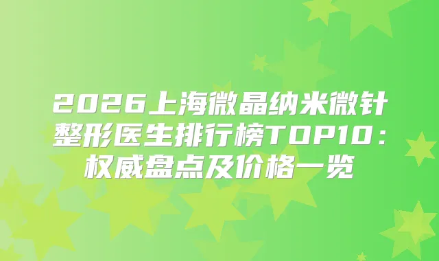 2026上海微晶纳米微针整形医生排行榜TOP10：盘点及价格一览