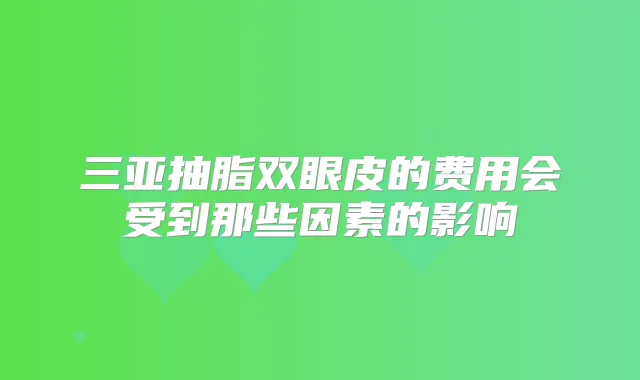 三亚抽脂双眼皮的费用会受到那些因素的影响