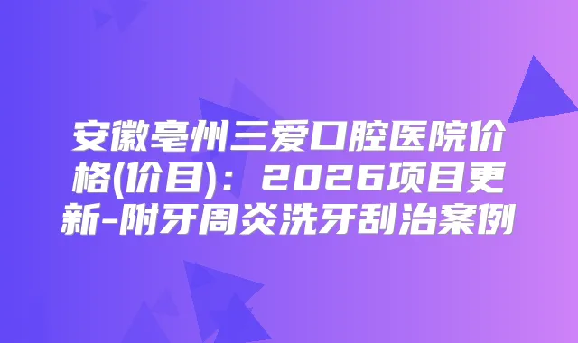 安徽亳州三爱口腔医院价格(价目)：2026项目更新-附牙周炎洗牙刮治案例