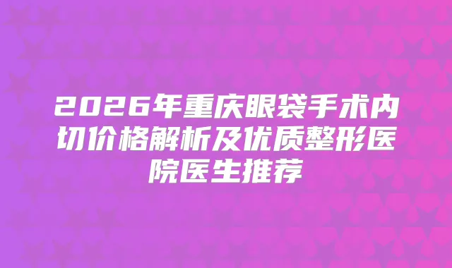 2026年重庆眼袋手术内切价格解析及优质整形医院医生推荐