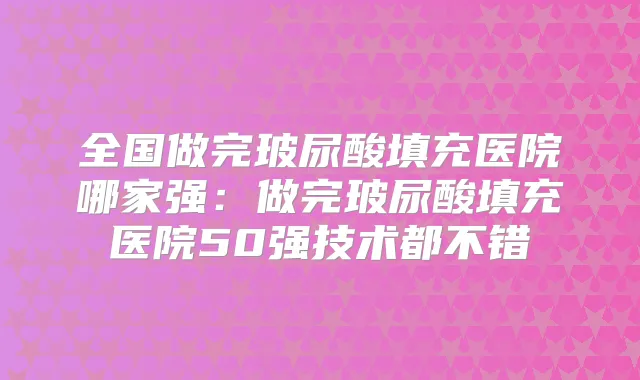 全国做完玻尿酸填充医院哪家强：做完玻尿酸填充医院50强技术都不错