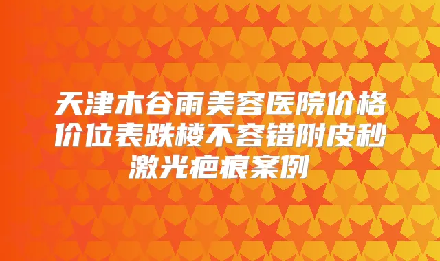 天津木谷雨美容医院价格价位表跌楼不容错附皮秒激光疤痕案例
