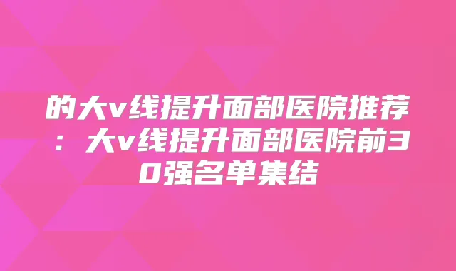的大v线提升面部医院推荐：大v线提升面部医院前30强名单集结