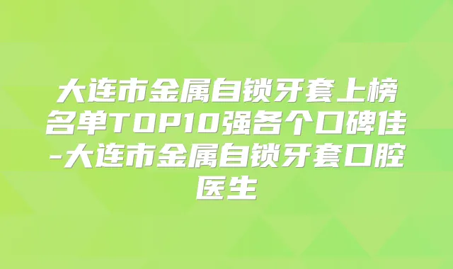 大连市金属自锁牙套上榜名单TOP10强各个口碑佳-大连市金属自锁牙套口腔医生
