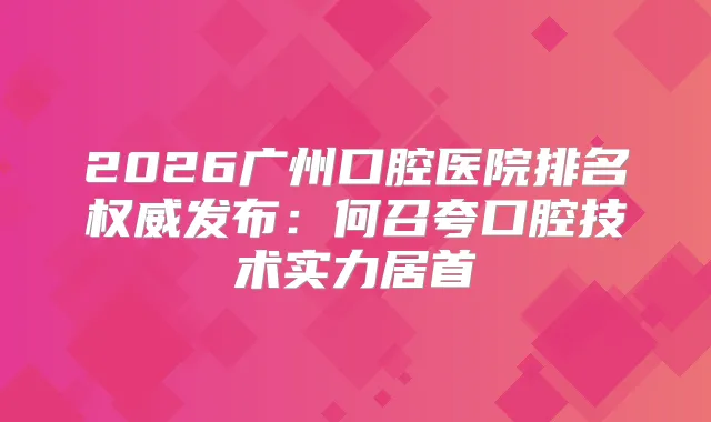 2026广州口腔医院排名发布：何召夸口腔技术实力居首