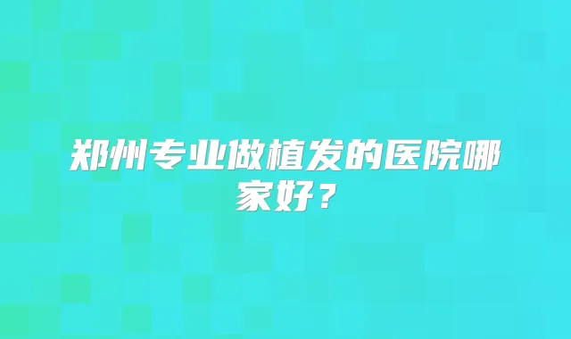 郑州专业做植发的医院哪家好？