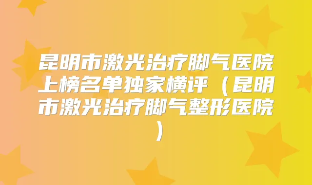 昆明市激光脚气医院上榜名单横评（昆明市激光脚气整形医院）