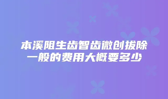 本溪阻生齿智齿微创拔除一般的费用大概要多少