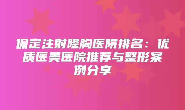 保定注射隆胸医院排名:优质医美医院推荐与整形案例分享