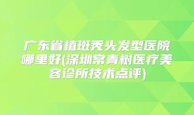 广东省植斑秃头发型医院哪里好(深圳常青树医疗美容诊所技术点评)