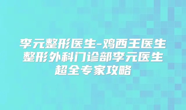 李元整形医生-鸡西王医生整形外科门诊部李元医生超全专家攻略
