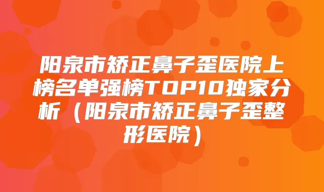 阳泉市矫正鼻子歪医院上榜名单强榜TOP10分析（阳泉市矫正鼻子歪整形医院）