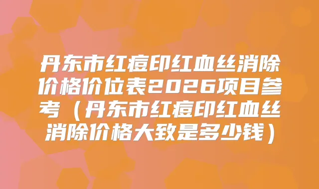 丹东市红痘印红血丝消除价格价位表2026项目参考(丹东市红痘印红血丝消除价格大致是多少钱)