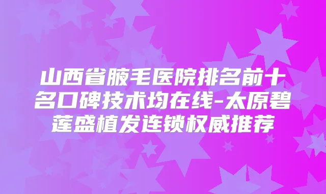 山西省腋毛医院排名前十名口碑技术均在线-太原碧莲盛植发连锁推荐