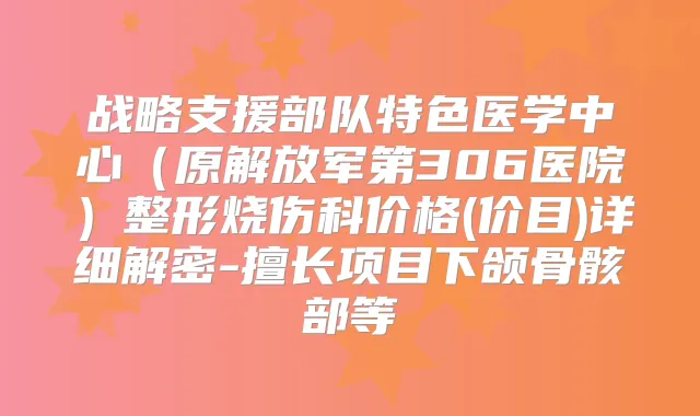 战略支援部队特色医学中心（原解放军第306医院）整形烧伤科价格(价目)详细解密-擅长项目下颌骨骸部等