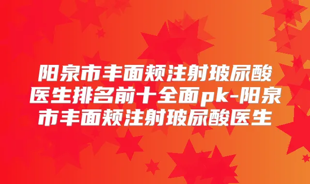 阳泉市丰面颊注射玻尿酸医生排名前十全面pk-阳泉市丰面颊注射玻尿酸医生